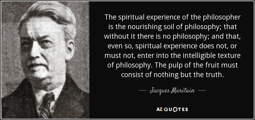 The spiritual experience of the philosopher is the nourishing soil of philosophy; that without it there is no philosophy; and that, even so, spiritual experience does not, or must not, enter into the intelligible texture of philosophy. The pulp of the fruit must consist of nothing but the truth. - Jacques Maritain