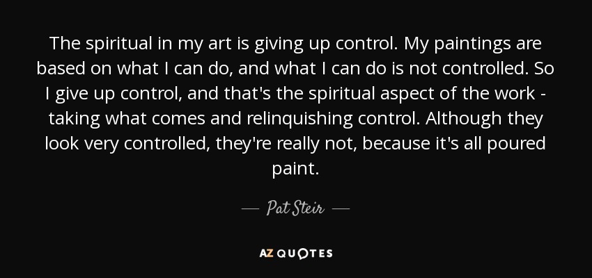 The spiritual in my art is giving up control. My paintings are based on what I can do, and what I can do is not controlled. So I give up control, and that's the spiritual aspect of the work - taking what comes and relinquishing control. Although they look very controlled, they're really not, because it's all poured paint. - Pat Steir