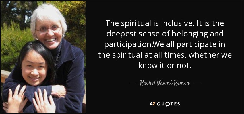 The spiritual is inclusive. It is the deepest sense of belonging and participation.We all participate in the spiritual at all times, whether we know it or not. - Rachel Naomi Remen