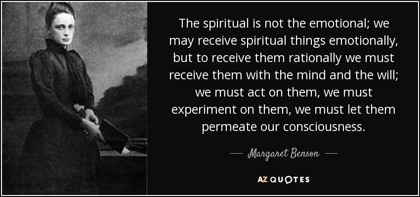 The spiritual is not the emotional; we may receive spiritual things emotionally, but to receive them rationally we must receive them with the mind and the will; we must act on them, we must experiment on them, we must let them permeate our consciousness. - Margaret Benson