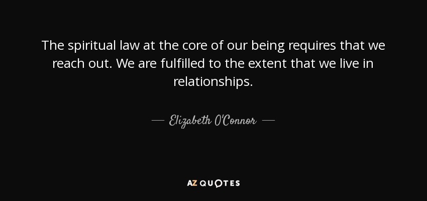 The spiritual law at the core of our being requires that we reach out. We are fulfilled to the extent that we live in relationships. - Elizabeth O'Connor