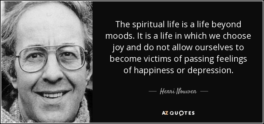 The spiritual life is a life beyond moods. It is a life in which we choose joy and do not allow ourselves to become victims of passing feelings of happiness or depression. - Henri Nouwen