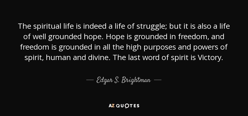 The spiritual life is indeed a life of struggle; but it is also a life of well grounded hope. Hope is grounded in freedom, and freedom is grounded in all the high purposes and powers of spirit, human and divine. The last word of spirit is Victory. - Edgar S. Brightman