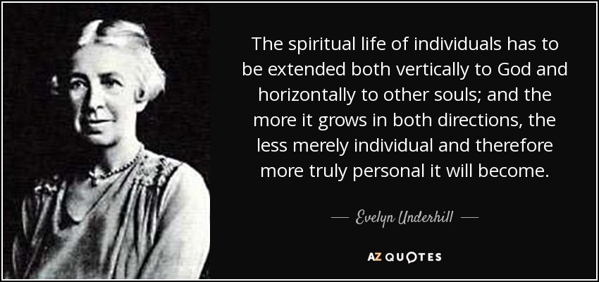 The spiritual life of individuals has to be extended both vertically to God and horizontally to other souls; and the more it grows in both directions, the less merely individual and therefore more truly personal it will become. - Evelyn Underhill