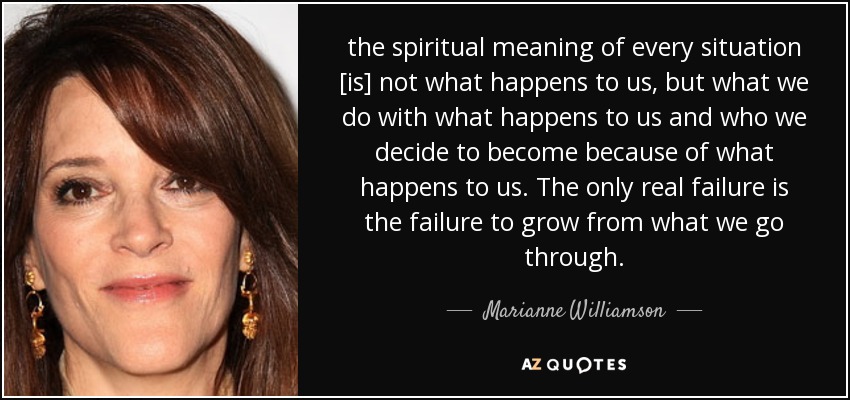 the spiritual meaning of every situation [is] not what happens to us, but what we do with what happens to us and who we decide to become because of what happens to us. The only real failure is the failure to grow from what we go through. - Marianne Williamson