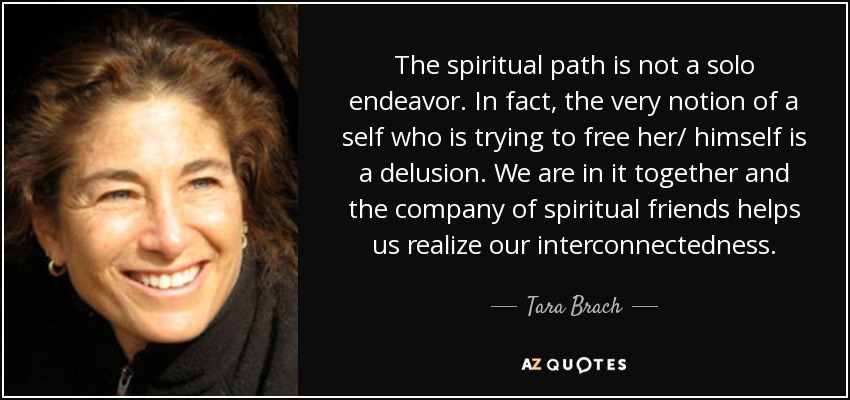 The spiritual path is not a solo endeavor. In fact, the very notion of a self who is trying to free her/ himself is a delusion. We are in it together and the company of spiritual friends helps us realize our interconnectedness. - Tara Brach