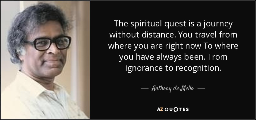 The spiritual quest is a journey without distance. You travel from where you are right now To where you have always been. From ignorance to recognition. - Anthony de Mello