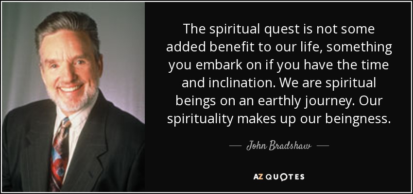 The spiritual quest is not some added benefit to our life, something you embark on if you have the time and inclination. We are spiritual beings on an earthly journey. Our spirituality makes up our beingness. - John Bradshaw
