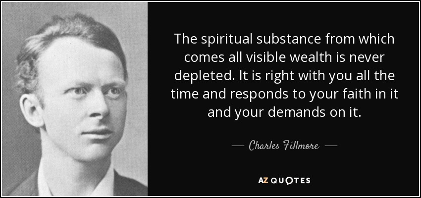 The spiritual substance from which comes all visible wealth is never depleted. It is right with you all the time and responds to your faith in it and your demands on it. - Charles Fillmore
