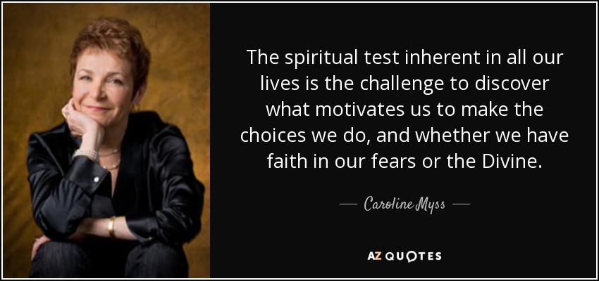 The spiritual test inherent in all our lives is the challenge to discover what motivates us to make the choices we do, and whether we have faith in our fears or the Divine. - Caroline Myss