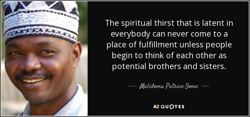 The spiritual thirst that is latent in everybody can never come to a place of fulfillment unless people begin to think of each other as potential brothers and sisters. - Malidoma Patrice Some