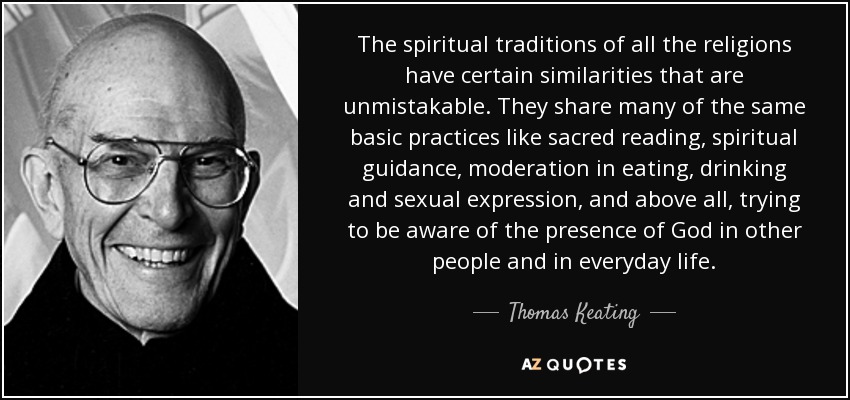 The spiritual traditions of all the religions have certain similarities that are unmistakable. They share many of the same basic practices like sacred reading, spiritual guidance, moderation in eating, drinking and sexual expression, and above all, trying to be aware of the presence of God in other people and in everyday life. - Thomas Keating