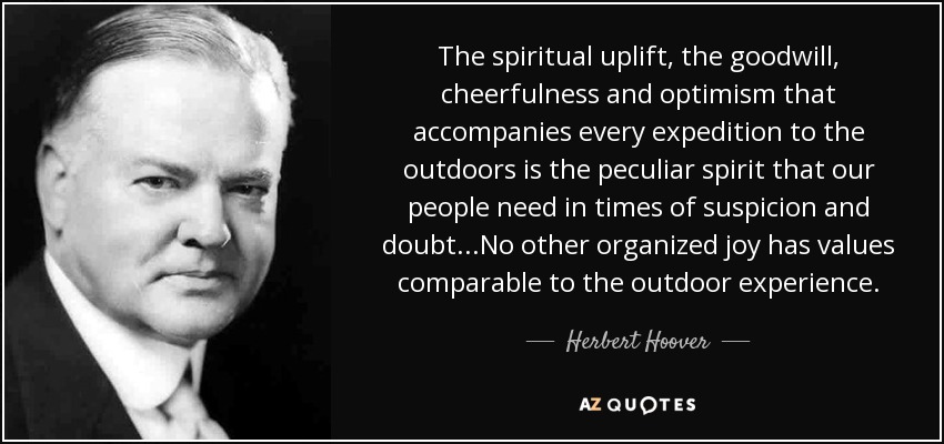 The spiritual uplift, the goodwill, cheerfulness and optimism that accompanies every expedition to the outdoors is the peculiar spirit that our people need in times of suspicion and doubt...No other organized joy has values comparable to the outdoor experience. - Herbert Hoover