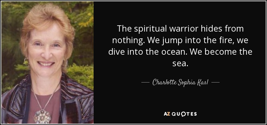 The spiritual warrior hides from nothing. We jump into the fire, we dive into the ocean. We become the sea. - Charlotte Sophia Kasl