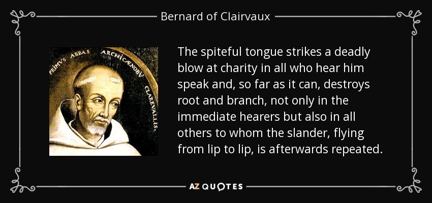 The spiteful tongue strikes a deadly blow at charity in all who hear him speak and, so far as it can, destroys root and branch, not only in the immediate hearers but also in all others to whom the slander, flying from lip to lip, is afterwards repeated. - Bernard of Clairvaux