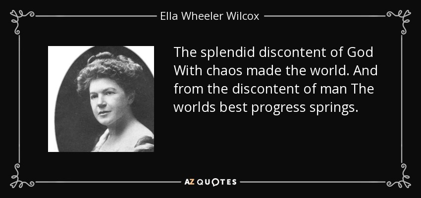 The splendid discontent of God With chaos made the world. And from the discontent of man The worlds best progress springs. - Ella Wheeler Wilcox