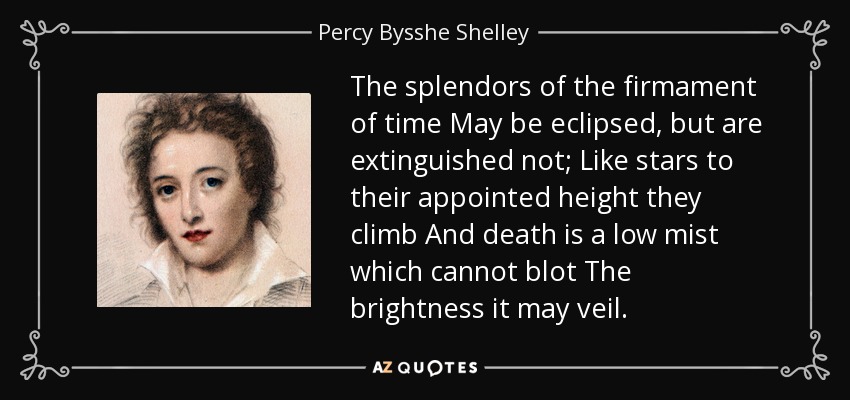 The splendors of the firmament of time May be eclipsed, but are extinguished not; Like stars to their appointed height they climb And death is a low mist which cannot blot The brightness it may veil. - Percy Bysshe Shelley