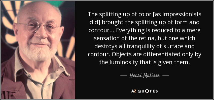 The splitting up of color [as Impressionists did] brought the splitting up of form and contour . . . Everything is reduced to a mere sensation of the retina, but one which destroys all tranquility of surface and contour. Objects are differentiated only by the luminosity that is given them. - Henri Matisse