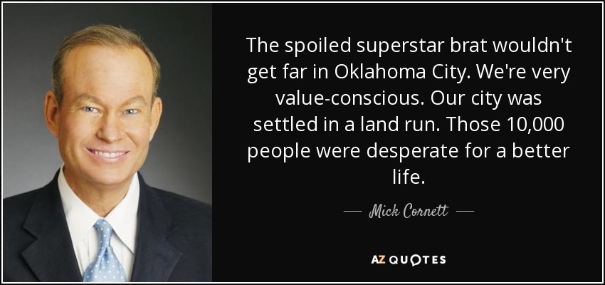 The spoiled superstar brat wouldn't get far in Oklahoma City. We're very value-conscious. Our city was settled in a land run. Those 10,000 people were desperate for a better life. - Mick Cornett