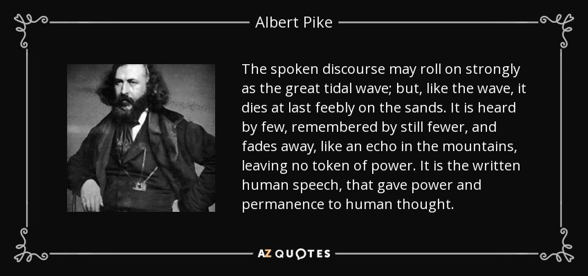 The spoken discourse may roll on strongly as the great tidal wave; but, like the wave, it dies at last feebly on the sands. It is heard by few, remembered by still fewer, and fades away, like an echo in the mountains, leaving no token of power. It is the written human speech, that gave power and permanence to human thought. - Albert Pike