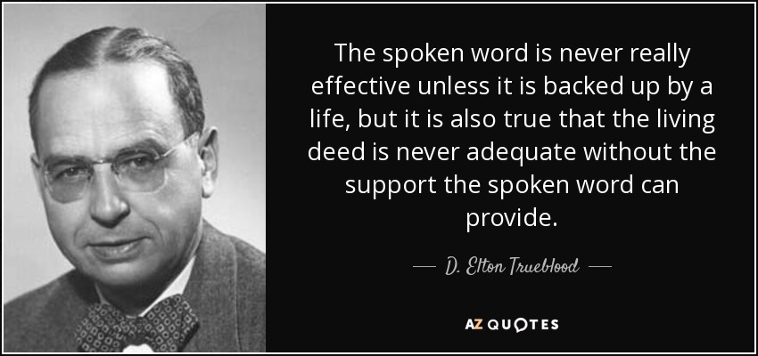 The spoken word is never really effective unless it is backed up by a life, but it is also true that the living deed is never adequate without the support the spoken word can provide. - D. Elton Trueblood