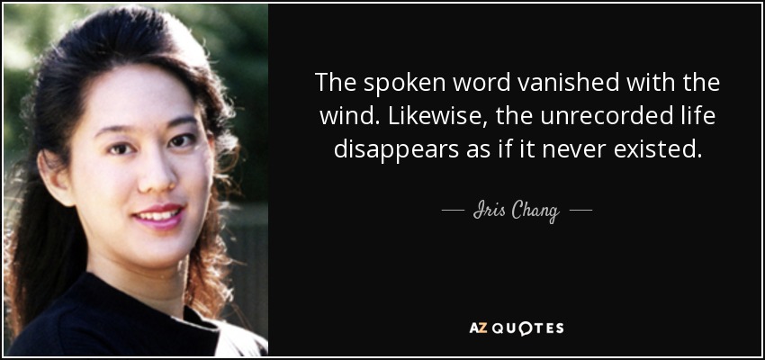 The spoken word vanished with the wind. Likewise, the unrecorded life disappears as if it never existed. - Iris Chang