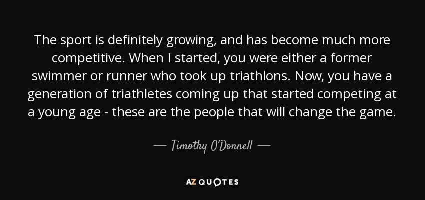 The sport is definitely growing, and has become much more competitive. When I started, you were either a former swimmer or runner who took up triathlons. Now, you have a generation of triathletes coming up that started competing at a young age - these are the people that will change the game. - Timothy O'Donnell