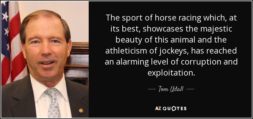 The sport of horse racing which, at its best, showcases the majestic beauty of this animal and the athleticism of jockeys, has reached an alarming level of corruption and exploitation. - Tom Udall