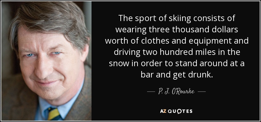 The sport of skiing consists of wearing three thousand dollars worth of clothes and equipment and driving two hundred miles in the snow in order to stand around at a bar and get drunk. - P. J. O'Rourke