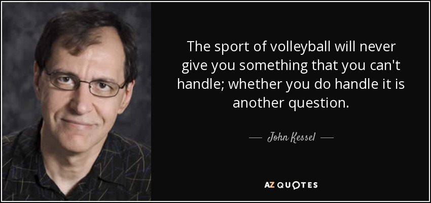 The sport of volleyball will never give you something that you can't handle; whether you do handle it is another question. - John Kessel