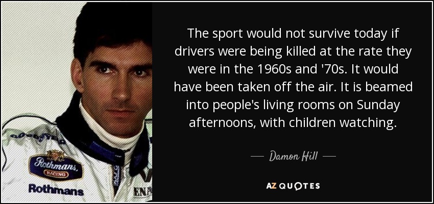 The sport would not survive today if drivers were being killed at the rate they were in the 1960s and '70s. It would have been taken off the air. It is beamed into people's living rooms on Sunday afternoons, with children watching. - Damon Hill