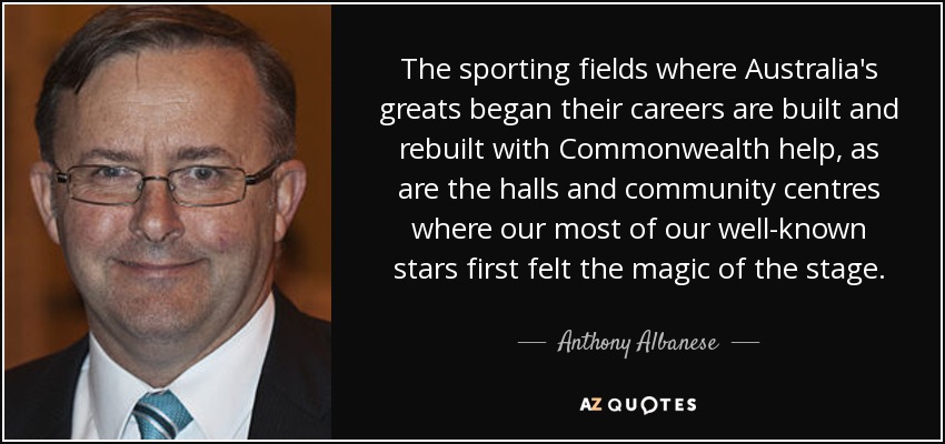 The sporting fields where Australia's greats began their careers are built and rebuilt with Commonwealth help, as are the halls and community centres where our most of our well-known stars first felt the magic of the stage. - Anthony Albanese