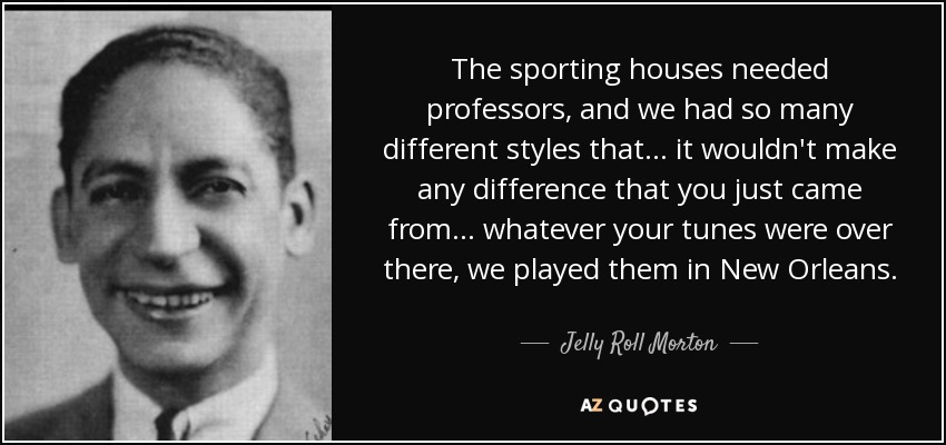 The sporting houses needed professors, and we had so many different styles that... it wouldn't make any difference that you just came from . . . whatever your tunes were over there, we played them in New Orleans. - Jelly Roll Morton