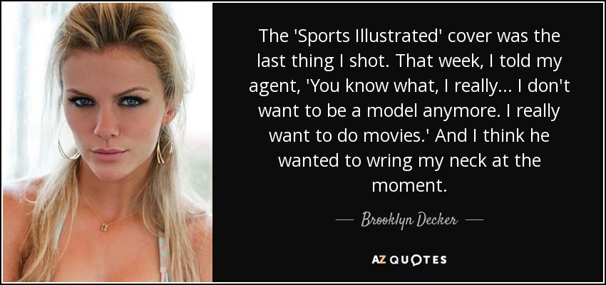 The 'Sports Illustrated' cover was the last thing I shot. That week, I told my agent, 'You know what, I really... I don't want to be a model anymore. I really want to do movies.' And I think he wanted to wring my neck at the moment. - Brooklyn Decker