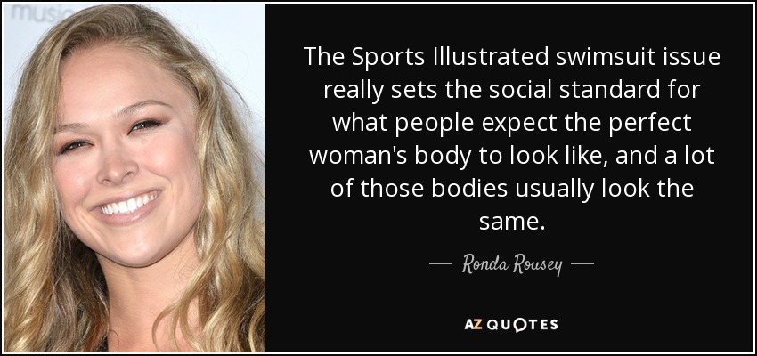 The Sports Illustrated swimsuit issue really sets the social standard for what people expect the perfect woman's body to look like, and a lot of those bodies usually look the same. - Ronda Rousey