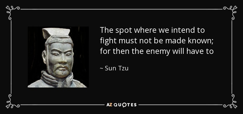 The spot where we intend to fight must not be made known; for then the enemy will have to prepare against a possible attack at several different points; and his forces being thus distributed in many directions, the numbers we shall have to face at any given point will be proportionately few. - Sun Tzu