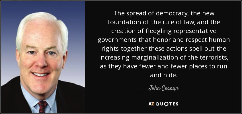 The spread of democracy, the new foundation of the rule of law, and the creation of fledgling representative governments that honor and respect human rights-together these actions spell out the increasing marginalization of the terrorists, as they have fewer and fewer places to run and hide. - John Cornyn