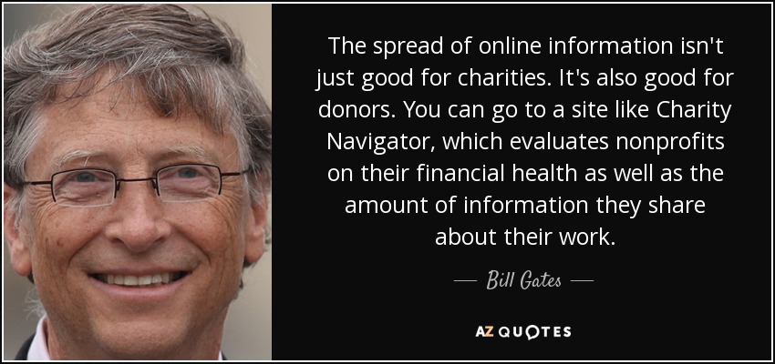 The spread of online information isn't just good for charities. It's also good for donors. You can go to a site like Charity Navigator, which evaluates nonprofits on their financial health as well as the amount of information they share about their work. - Bill Gates