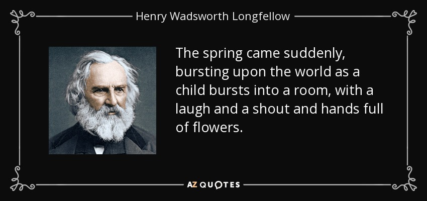 The spring came suddenly, bursting upon the world as a child bursts into a room, with a laugh and a shout and hands full of flowers. - Henry Wadsworth Longfellow