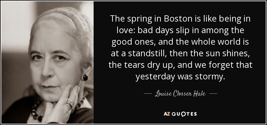 The spring in Boston is like being in love: bad days slip in among the good ones, and the whole world is at a standstill, then the sun shines, the tears dry up, and we forget that yesterday was stormy. - Louise Closser Hale