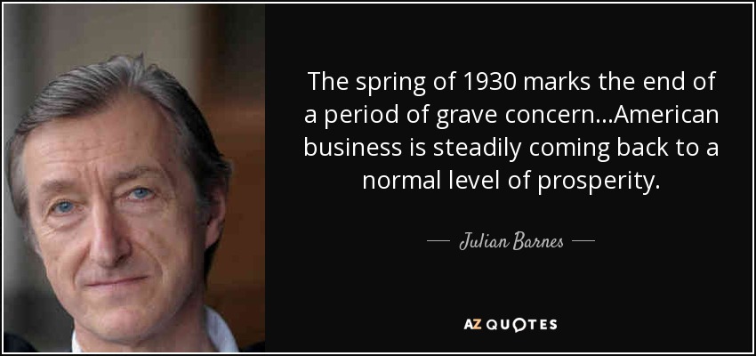 The spring of 1930 marks the end of a period of grave concern...American business is steadily coming back to a normal level of prosperity. - Julian Barnes