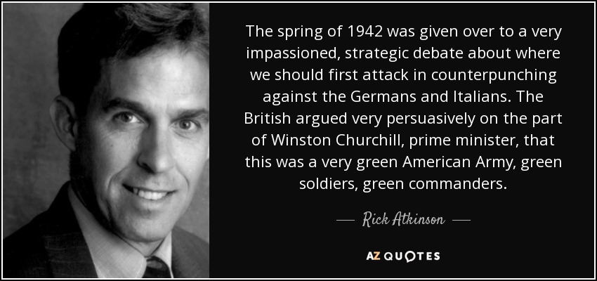 The spring of 1942 was given over to a very impassioned, strategic debate about where we should first attack in counterpunching against the Germans and Italians. The British argued very persuasively on the part of Winston Churchill, prime minister, that this was a very green American Army, green soldiers, green commanders. - Rick Atkinson