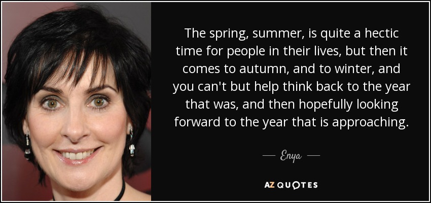 The spring, summer, is quite a hectic time for people in their lives, but then it comes to autumn, and to winter, and you can't but help think back to the year that was, and then hopefully looking forward to the year that is approaching. - Enya