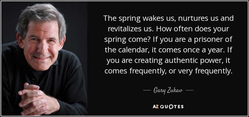 The spring wakes us, nurtures us and revitalizes us. How often does your spring come? If you are a prisoner of the calendar, it comes once a year. If you are creating authentic power, it comes frequently, or very frequently. - Gary Zukav