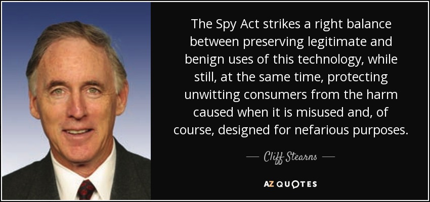The Spy Act strikes a right balance between preserving legitimate and benign uses of this technology, while still, at the same time, protecting unwitting consumers from the harm caused when it is misused and, of course, designed for nefarious purposes. - Cliff Stearns