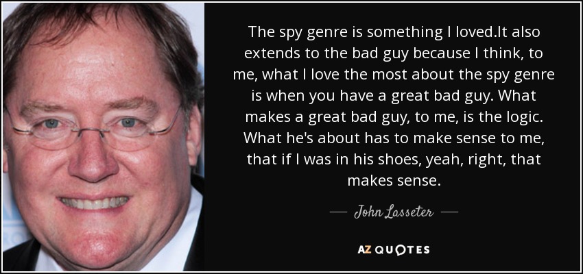 The spy genre is something I loved.It also extends to the bad guy because I think, to me, what I love the most about the spy genre is when you have a great bad guy. What makes a great bad guy, to me, is the logic. What he's about has to make sense to me, that if I was in his shoes, yeah, right, that makes sense. - John Lasseter