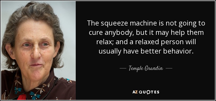 The squeeze machine is not going to cure anybody, but it may help them relax; and a relaxed person will usually have better behavior. - Temple Grandin