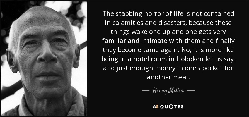 The stabbing horror of life is not contained in calamities and disasters, because these things wake one up and one gets very familiar and intimate with them and finally they become tame again. No, it is more like being in a hotel room in Hoboken let us say, and just enough money in one's pocket for another meal. - Henry Miller