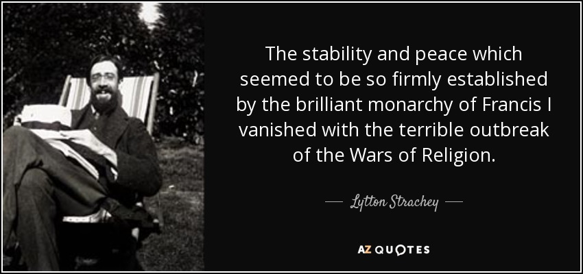 The stability and peace which seemed to be so firmly established by the brilliant monarchy of Francis I vanished with the terrible outbreak of the Wars of Religion. - Lytton Strachey