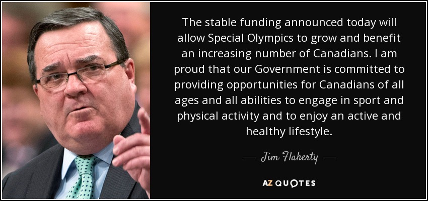 The stable funding announced today will allow Special Olympics to grow and benefit an increasing number of Canadians. I am proud that our Government is committed to providing opportunities for Canadians of all ages and all abilities to engage in sport and physical activity and to enjoy an active and healthy lifestyle. - Jim Flaherty